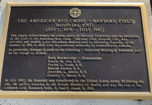Plaque reads: THE AMERICAN RED CROSS - HARVARD FIELD HOSPITAL UNIT (SEPT. 1939 - JULY 1942) / This plaque acknowledges the public spirit of Harvard University and the dedication of the Staff of the American Red Cross - Harvard Field Hospital Unit, who provided and staffed a pre-fabricated hospital sent to Salisbury, England, in the summer of 1941 to deal with the potential outbreaks of communicable diseases. / In particular, homage is paid to the following - 'Reported Missing & Presumed Lost' on the voyage to Britain / Ruth Breckenridge - Housemother / Nancie M. Pett R.N. / Phyllis L. Evans R.N. / Maxine Loomis R.N. / Dorothea L. Koehn R.N. / Dorothy C. Morse R.N. / In July 1942, the Hospital was transferred to the United States Army. Following the war, the facility reverted to the British Ministry of Health and was the site of the Common Cold Research Unit. It finally closed in 1990.