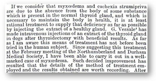"If we consider that myxœdema amd cachexia strumipriva are due to the absence from the body of the some substance which is present in the normal thyroid gland, and which is necessary to maintain the body in health, it is at least rational treatment to supply that deficiency as far as possible by injecting the extract of a health gland. G. Vessale[1] has made intravenous injections of an extract of the thyroid gland in dogs after thyroidectomy with beneficial results. As far as I am aware this means of treatment has not before been tried in the human subject. Since suggesting this treatment at the February meeting of the Northumberland and Durham Medical Society, I have been able to carry it out in a well-marked case of myxœdema. Such decided improvement has resulted that the details of the method of treatment employed and the results obtained are worth recording. After"